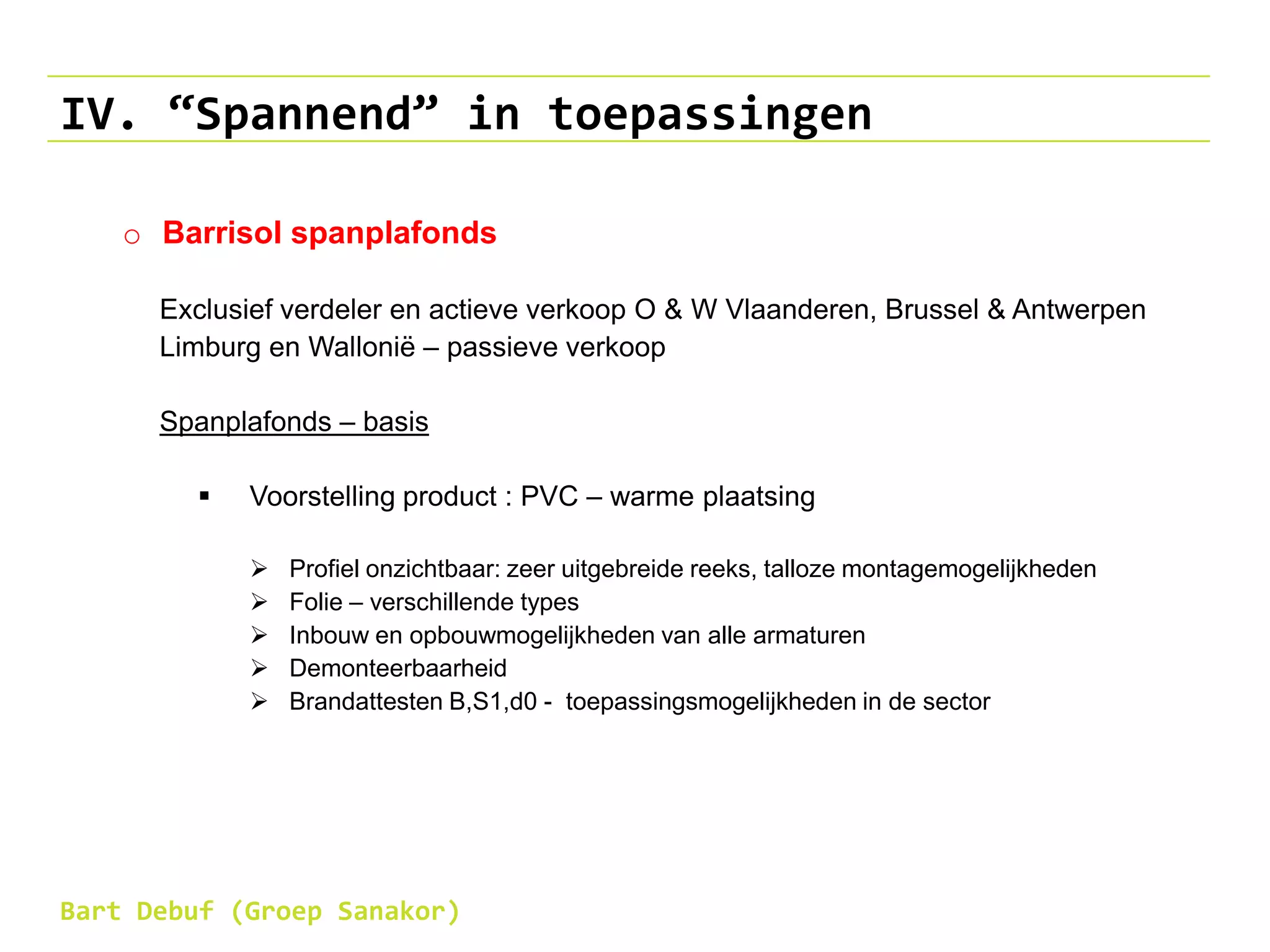 IV. “Spannend” in toepassingen
o Barrisol spanplafonds
Exclusief verdeler en actieve verkoop O & W Vlaanderen, Brussel & Antwerpen
Limburg en Wallonië – passieve verkoop
Spanplafonds – basis
 Voorstelling product : PVC – warme plaatsing
 Profiel onzichtbaar: zeer uitgebreide reeks, talloze montagemogelijkheden
 Folie – verschillende types
 Inbouw en opbouwmogelijkheden van alle armaturen
 Demonteerbaarheid
 Brandattesten B,S1,d0 - toepassingsmogelijkheden in de sector
Bart Debuf (Groep Sanakor)
 