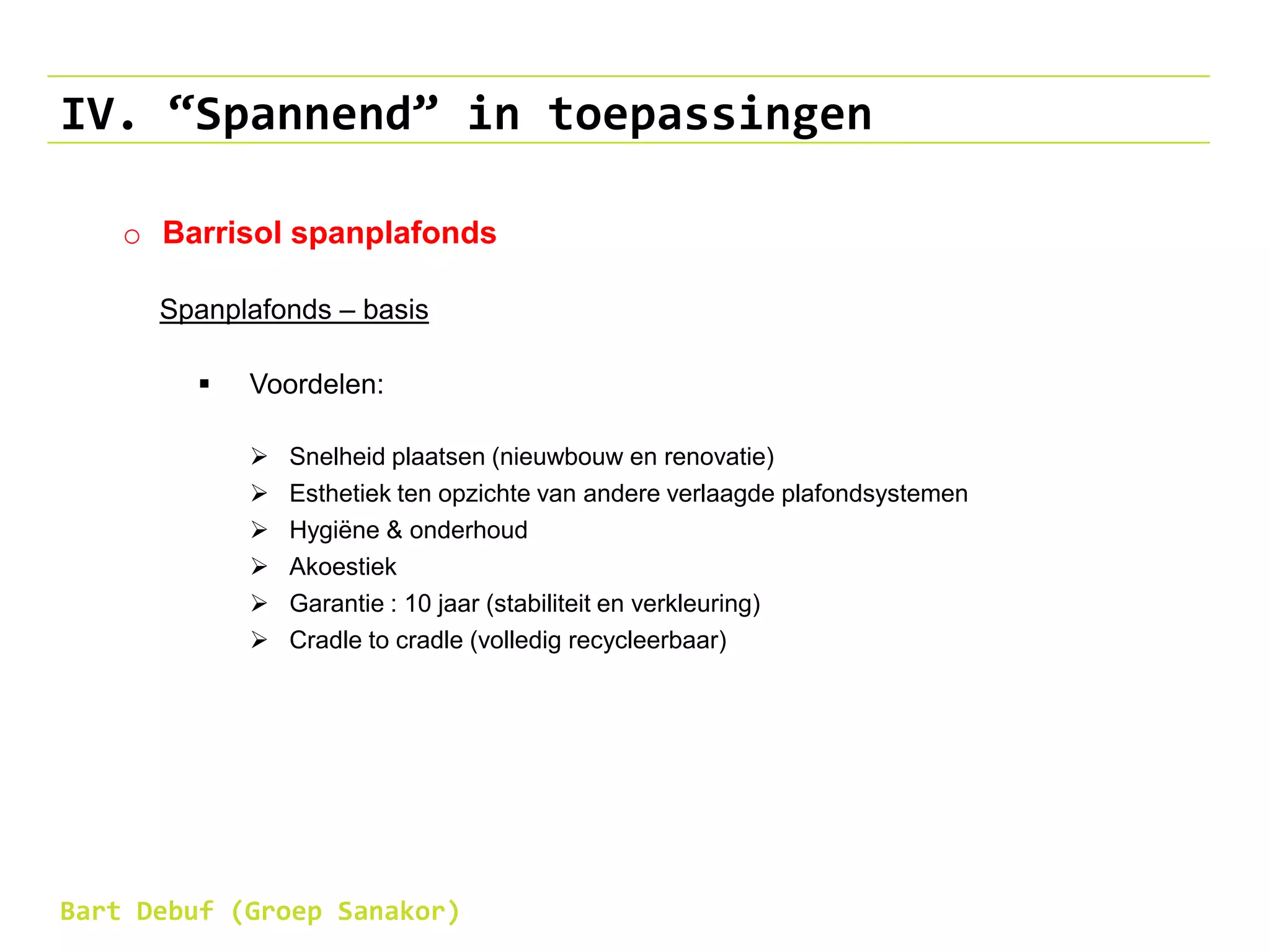 IV. “Spannend” in toepassingen
o Barrisol spanplafonds
Spanplafonds – basis
 Voordelen:
 Snelheid plaatsen (nieuwbouw en renovatie)
 Esthetiek ten opzichte van andere verlaagde plafondsystemen
 Hygiëne & onderhoud
 Akoestiek
 Garantie : 10 jaar (stabiliteit en verkleuring)
 Cradle to cradle (volledig recycleerbaar)
Bart Debuf (Groep Sanakor)
 