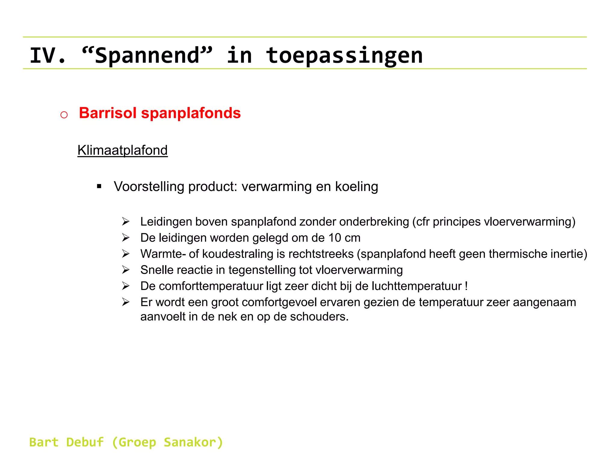 IV. “Spannend” in toepassingen
o Barrisol spanplafonds
Klimaatplafond
 Voorstelling product: verwarming en koeling
 Leidingen boven spanplafond zonder onderbreking (cfr principes vloerverwarming)
 De leidingen worden gelegd om de 10 cm
 Warmte- of koudestraling is rechtstreeks (spanplafond heeft geen thermische inertie)
 Snelle reactie in tegenstelling tot vloerverwarming
 De comforttemperatuur ligt zeer dicht bij de luchttemperatuur !
 Er wordt een groot comfortgevoel ervaren gezien de temperatuur zeer aangenaam
aanvoelt in de nek en op de schouders.
Bart Debuf (Groep Sanakor)
 