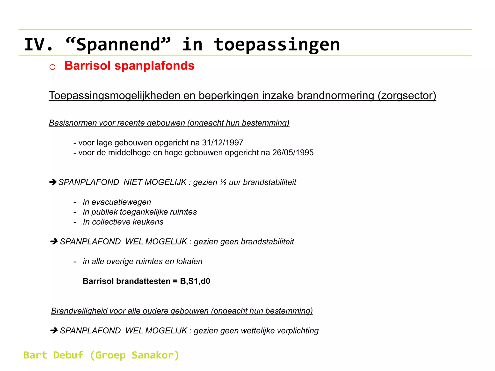 IV. “Spannend” in toepassingen
o Barrisol spanplafonds
Toepassingsmogelijkheden en beperkingen inzake brandnormering (zorgsector)
Basisnormen voor recente gebouwen (ongeacht hun bestemming)
- voor lage gebouwen opgericht na 31/12/1997
- voor de middelhoge en hoge gebouwen opgericht na 26/05/1995
SPANPLAFOND NIET MOGELIJK : gezien ½ uur brandstabiliteit
- in evacuatiewegen
- in publiek toegankelijke ruimtes
- In collectieve keukens
 SPANPLAFOND WEL MOGELIJK : gezien geen brandstabiliteit
- in alle overige ruimtes en lokalen
Barrisol brandattesten = B,S1,d0
Brandveiligheid voor alle oudere gebouwen (ongeacht hun bestemming)
 SPANPLAFOND WEL MOGELIJK : gezien geen wettelijke verplichting
Bart Debuf (Groep Sanakor)
 