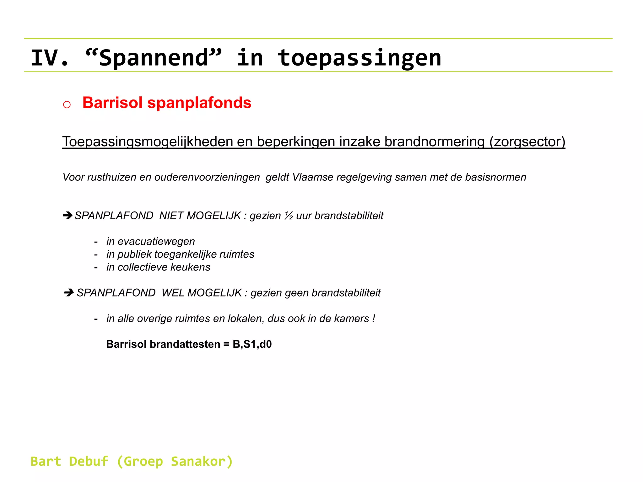 IV. “Spannend” in toepassingen
o Barrisol spanplafonds
Toepassingsmogelijkheden en beperkingen inzake brandnormering (zorgsector)
Voor rusthuizen en ouderenvoorzieningen geldt Vlaamse regelgeving samen met de basisnormen
SPANPLAFOND NIET MOGELIJK : gezien ½ uur brandstabiliteit
- in evacuatiewegen
- in publiek toegankelijke ruimtes
- in collectieve keukens
 SPANPLAFOND WEL MOGELIJK : gezien geen brandstabiliteit
- in alle overige ruimtes en lokalen, dus ook in de kamers !
Barrisol brandattesten = B,S1,d0
Bart Debuf (Groep Sanakor)
 