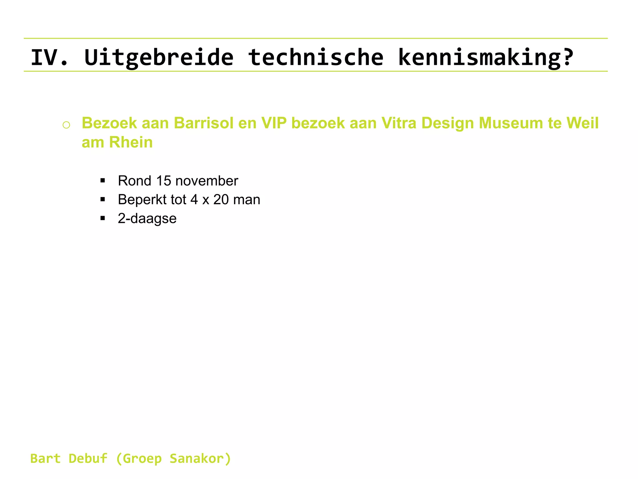 IV. Uitgebreide technische kennismaking?
o Bezoek aan Barrisol en VIP bezoek aan Vitra Design Museum te Weil
am Rhein
 Rond 15 november
 Beperkt tot 4 x 20 man
 2-daagse
Bart Debuf (Groep Sanakor)
 