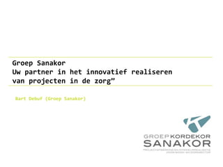 Groep Sanakor
Uw partner in het innovatief realiseren
van projecten in de zorg”
Bart Debuf (Groep Sanakor)
 