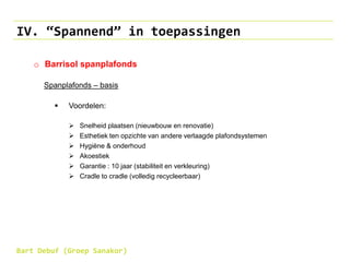 IV. “Spannend” in toepassingen
o Barrisol spanplafonds
Spanplafonds – basis
 Voordelen:
 Snelheid plaatsen (nieuwbouw en renovatie)
 Esthetiek ten opzichte van andere verlaagde plafondsystemen
 Hygiëne & onderhoud
 Akoestiek
 Garantie : 10 jaar (stabiliteit en verkleuring)
 Cradle to cradle (volledig recycleerbaar)
Bart Debuf (Groep Sanakor)
 