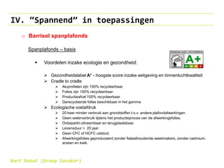 IV. “Spannend” in toepassingen
o Barrisol spanplafonds
Spanplafonds – basis
 Voordelen inzake ecologie en gezondheid:
 Gezondheidslabel A+ - hoogste score inzake wetgeving en binnenluchtkwaliteit
 Cradle to cradle
 Aluprofielen zijn 100% recycleerbaar.
 Folies zijn 100% recycleerbaar.
 Productieafval 100% recycleerbaar.
 Gerecycleerde folies beschikbaar in het gamma
 Ecologische voetafdruk
 20 keer minder verbruik aan grondstoffen t.o.v. andere plafondafwerkingen.
 Geen waterverbruik tijdens het productieproces van de afwerkingsfolies.
 Onbeperkt uitneembaar en terugplaatsbaar.
 Levensduur > 20 jaar.
 Geen CFC of HCFC uitstoot.
 Afwerkingsfolies geproduceerd zonder ftalaathoudende weekmakers, zonder cadmium,
arseen en kwik.
Bart Debuf (Groep Sanakor)
 