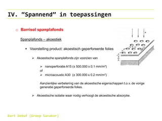 IV. “Spannend” in toepassingen
o Barrisol spanplafonds
Spanplafonds – akoestiek
 Voorstelling product: akoestisch geperforeerde folies
 Akoestische spanplafonds zijn voorzien van
 nanoperforatie A15 (± 500.000 x 0.1 mm/m²)
of
 microacoustic A30 (± 300.000 x 0.2 mm/m2)
Aanzienlijke verbetering van de akoestische eigenschappen t.o.v. de vorige
generatie geperforeerde folies.
 Akoestische isolatie waar nodig verhoogt de akoestische absorptie.
Bart Debuf (Groep Sanakor)
 