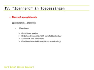 IV. “Spannend” in toepassingen
o Barrisol spanplafonds
Spanplafonds – akoestiek
 Voordelen
 Onzichtbare gaatjes
 Onderhoudsvriendelijk / blijft een gladde structuur
 Akoestisch zeer performant
 Combineerbaar als klimaatplafond (smartceiling)
Bart Debuf (Groep Sanakor)
 