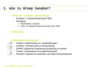 I. Wie is Groep Sanakor?
o Historiek – evolutie – diversificatie
- Kordekor = schildersbedrijf (start 1950)
- Doelgroep
 Residentieel – kantoren
 Zorg – St. Niklaas Ziekenhuis Kortrijk (start 1958)
o Referenties
o Diversificatie activiteiten
- Introkor: schilderwerken en wandbekledingen
- Inndekor: raamdecoratie en interieurtextiel
- Estrikor: gespannen toepassing op plafonds en wanden
- Finokor: schrijnwerken en maatwerkmeubilair
- Planokor: realisatie & coördinatie van totale interieurprojecten
Bart Debuf (Groep Sanakor)
 