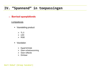 IV. “Spannend” in toepassingen
o Barrisol spanplafonds
Lichtplafonds
 Voorstelling product
 TL 5
 LED
 RGB
 Voordelen
 Egaal lichtvlak
 Geen schaduwvorming
 Geen reflectie
 Dimbaar
Bart Debuf (Groep Sanakor)
 