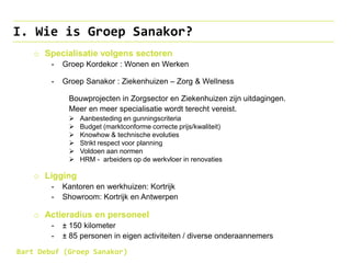 I. Wie is Groep Sanakor?
o Specialisatie volgens sectoren
- Groep Kordekor : Wonen en Werken
- Groep Sanakor : Ziekenhuizen – Zorg & Wellness
Bouwprojecten in Zorgsector en Ziekenhuizen zijn uitdagingen.
Meer en meer specialisatie wordt terecht vereist.
 Aanbesteding en gunningscriteria
 Budget (marktconforme correcte prijs/kwaliteit)
 Knowhow & technische evoluties
 Strikt respect voor planning
 Voldoen aan normen
 HRM - arbeiders op de werkvloer in renovaties
o Ligging
- Kantoren en werkhuizen: Kortrijk
- Showroom: Kortrijk en Antwerpen
o Actieradius en personeel
- ± 150 kilometer
- ± 85 personen in eigen activiteiten / diverse onderaannemers
Bart Debuf (Groep Sanakor)
 