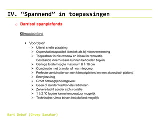 IV. “Spannend” in toepassingen
o Barrisol spanplafonds
Klimaatplafond
 Voordelen
 Uiterst snelle plaatsing
 Oppervlaktecapaciteit identiek als bij vloerverwarming
 Toepasbaar in nieuwbouw en ideaal in renovatie.
Bestaande vloerniveaus kunnen behouden blijven
 Geringe totale hoogte maximum 8 à 10 cm
 Combinatie met brander of warmtepomp
 Perfecte combinatie van een klimaatplafond en een akoestisch plafond
 Energiezuinig
 Groot behaaglijkheidsgevoel
 Geen of minder traditionele radiatoren
 Zuivere lucht zonder stofcirculatie
 1 à 2 °C lagere kamertemperatuur mogelijk
 Technische ruimte boven het plafond mogelijk
Bart Debuf (Groep Sanakor)
 