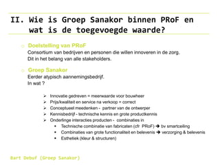 II. Wie is Groep Sanakor binnen PRoF en
wat is de toegevoegde waarde?
o Doelstelling van PRoF
Consortium van bedrijven en personen die willen innoveren in de zorg.
Dit in het belang van alle stakeholders.
o Groep Sanakor
Eerder atypisch aannemingsbedrijf.
In wat ?
 Innovatie gedreven = meerwaarde voor bouwheer
 Prijs/kwaliteit en service na verkoop = correct
 Conceptueel meedenken - partner van de ontwerper
 Kennisbedrijf - technische kennis en grote productkennis
 Onderlinge interacties producten - combinaties in
 Technische combinatie van fabricaten (cfr PRoF)  bv smartceiling
 Combinaties van grote functionaliteit en belevenis  verzorging & belevenis
 Esthetiek (kleur & structuren)
Bart Debuf (Groep Sanakor)
 