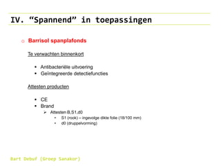 IV. “Spannend” in toepassingen
o Barrisol spanplafonds
Te verwachten binnenkort
 Antibacteriële uitvoering
 Geïntegreerde detectiefuncties
Attesten producten
 CE
 Brand
 Attesten B,S1,d0
• S1 (rook) – ingevolge dikte folie (18/100 mm)
• d0 (druppelvorming)
Bart Debuf (Groep Sanakor)
 