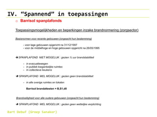 IV. “Spannend” in toepassingen
o Barrisol spanplafonds
Toepassingsmogelijkheden en beperkingen inzake brandnormering (zorgsector)
Basisnormen voor recente gebouwen (ongeacht hun bestemming)
- voor lage gebouwen opgericht na 31/12/1997
- voor de middelhoge en hoge gebouwen opgericht na 26/05/1995
SPANPLAFOND NIET MOGELIJK : gezien ½ uur brandstabiliteit
- in evacuatiewegen
- in publiek toegankelijke ruimtes
- In collectieve keukens
 SPANPLAFOND WEL MOGELIJK : gezien geen brandstabiliteit
- in alle overige ruimtes en lokalen
Barrisol brandattesten = B,S1,d0
Brandveiligheid voor alle oudere gebouwen (ongeacht hun bestemming)
 SPANPLAFOND WEL MOGELIJK : gezien geen wettelijke verplichting
Bart Debuf (Groep Sanakor)
 