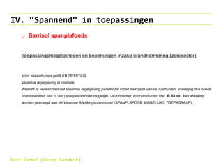 IV. “Spannend” in toepassingen
o Barrisol spanplafonds
Toepassingsmogelijkheden en beperkingen inzake brandnormering (zorgsector)
Voor ziekenhuizen geldt KB 06/11/1979.
Vlaamse regelgeving in opmaak.
Wellicht te verwachten dat Vlaamse regelgeving parallel zal lopen met deze van de rusthuizen. Voorlopig dus overal
brandstabiliteit van ½ uur (spanplafond niet mogelijk). Uitzondering: voor producten met B,S1,d0 kan afwijking
worden gevraagd aan de Vlaamse Afwijkingscommissie (SPANPLAFOND MOGELIJKS TOEPASBAAR).
Bart Debuf (Groep Sanakor)
 