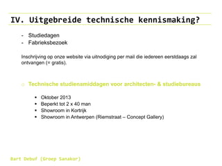 IV. Uitgebreide technische kennismaking?
- Studiedagen
- Fabrieksbezoek
Inschrijving op onze website via uitnodiging per mail die iedereen eerstdaags zal
ontvangen (= gratis).
o Technische studienamiddagen voor architecten- & studiebureaus
 Oktober 2013
 Beperkt tot 2 x 40 man
 Showroom in Kortrijk
 Showroom in Antwerpen (Riemstraat – Concept Gallery)
Bart Debuf (Groep Sanakor)
 