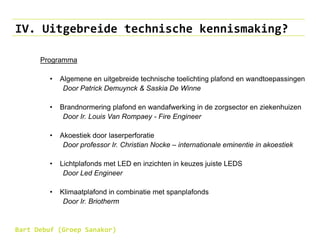 IV. Uitgebreide technische kennismaking?
Programma
• Algemene en uitgebreide technische toelichting plafond en wandtoepassingen
Door Patrick Demuynck & Saskia De Winne
• Brandnormering plafond en wandafwerking in de zorgsector en ziekenhuizen
Door Ir. Louis Van Rompaey - Fire Engineer
• Akoestiek door laserperforatie
Door professor Ir. Christian Nocke – internationale eminentie in akoestiek
• Lichtplafonds met LED en inzichten in keuzes juiste LEDS
Door Led Engineer
• Klimaatplafond in combinatie met spanplafonds
Door Ir. Briotherm
Bart Debuf (Groep Sanakor)
 