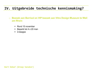 IV. Uitgebreide technische kennismaking?
o Bezoek aan Barrisol en VIP bezoek aan Vitra Design Museum te Weil
am Rhein
 Rond 15 november
 Beperkt tot 4 x 20 man
 2-daagse
Bart Debuf (Groep Sanakor)
 