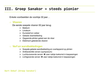 III. Groep Sanakor = steeds pionier
Enkele voorbeelden de voorbije 30 jaar…
o Vloeren
De eerste soepele vloeren 50 jaar terug
 Balatum
 Linoleum
 Kunststof en rubber
 Gelaste vloerbekleding
 Opgaande plinten gelast aan de vloer
 Elektrisch geleidende vloeren
o Verf en wandbekledingen
 Soepele gelaste wandbekleding en overlappend op plinten
 Antibacteriële verven (symposium)
 Luchtzuiverende verven  zeer nabije toekomst in toepassingen
 Lichtgevende verven  zeer nabije toekomst in toepassingen
Bart Debuf (Groep Sanakor)
 