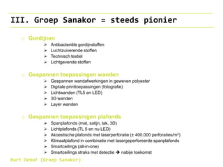 III. Groep Sanakor = steeds pionier
o Gordijnen
 Antibacteriële gordijnstoffen
 Luchtzuiverende stoffen
 Technisch textiel
 Lichtgevende stoffen
o Gespannen toepassingen wanden
 Gespannen wandafwerkingen in geweven polyester
 Digitale printtoepassingen (fotografie)
 Lichtwanden (TL5 en LED)
 3D wanden
 Layer wanden
o Gespannen toepassingen plafonds
 Spanplafonds (mat, satijn, lak, 3D)
 Lichtplafonds (TL 5 en nu LED)
 Akoestische plafonds met laserperforatie (± 400.000 perforaties/m2)
 Klimaatplafond in combinatie met lasergeperforeerde spanplafonds
 Smartceilings (all-in-one)
 Smartceilings straks met detectie  nabije toekomst
Bart Debuf (Groep Sanakor)
 