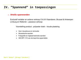 IV. “Spannend” in toepassingen
o Artolis spanwanden
Exclusief verdeler en actieve verkoop O & W Vlaanderen, Brussel & Antwerpen
Limburg en Wallonië – passieve verkoop
Voorstelling product : polyester doek – koude plaatsing
 Voor nieuwbouw en renovatie
 Akoestische wanden
 Fotografie en digitaal bedrukte wanden
 300 DPI 1/10 van de beprinte oppervlakte
Bart Debuf (Groep Sanakor)
 