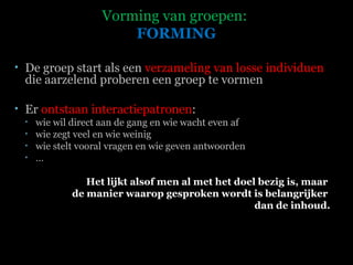 Vorming van groepen:  FORMING De groep start als een  verzameling van losse individuen  die aarzelend proberen een groep te vormen  Er  ontstaan interactiepatronen :  wie wil direct aan de gang en wie wacht even af wie zegt veel en wie weinig wie stelt vooral vragen en wie geven antwoorden … Het lijkt alsof men al met het doel bezig is, maar  de manier waarop gesproken wordt is belangrijker  dan de inhoud.   