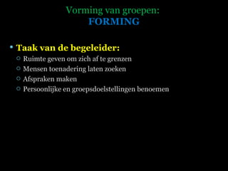 Vorming van groepen:  FORMING Taak van de begeleider: Ruimte geven om zich af te grenzen Mensen toenadering laten zoeken Afspraken maken Persoonlijke en groepsdoelstellingen benoemen 