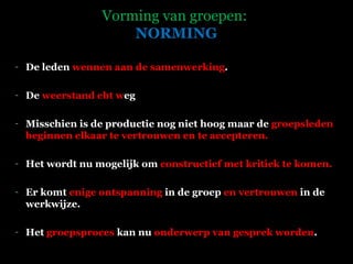 Vorming van groepen:   NORMING De leden  wennen aan de samenwerking .  De  weerstand ebt w eg  Misschien is de productie nog niet hoog maar de  groepsleden beginnen elkaar te vertrouwen   en te accepteren.  Het wordt nu mogelijk om  constructief met kritiek te komen.  Er komt  enige ontspanning  in de groep  en vertrouwen  in de werkwijze. Het  groepsproces  kan nu  onderwerp van gesprek worden .   