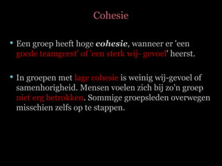 Cohesie Een groep heeft hoge  cohesie , wanneer er 'een  goede teamgeest' of 'een sterk wij- gevoel ' heerst.  In groepen met  lage cohesie  is weinig wij-gevoel of samenhorigheid. Mensen voelen zich bij zo'n groep  niet erg betrokken . Sommige groepsleden overwegen misschien zelfs op te stappen. 