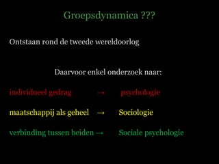 Groepsdynamica ??? Ontstaan rond de tweede wereldoorlog Daarvoor enkel onderzoek naar: individueel gedrag    ->   psychologie maatschappij als geheel  -> Sociologie verbinding tussen beiden -> Sociale psychologie 