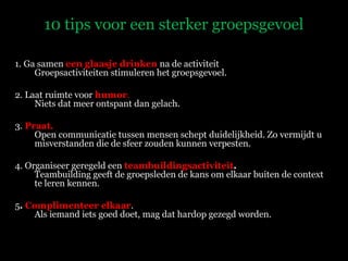 10 tips voor een sterker groepsgevoel 1. Ga samen  een glaasje drinken  na de activiteit Groepsactiviteiten stimuleren het groepsgevoel.  2. Laat ruimte voor  humor .  Niets dat meer ontspant dan gelach. 3.  Praat.  Open communicatie tussen mensen schept duidelijkheid. Zo vermijdt u misverstanden die de sfeer zouden kunnen verpesten. 4. Organiseer geregeld een  teambuildingsactiviteit .  Teambuilding geeft de groepsleden de kans om elkaar buiten de context te leren kennen. 5 .  Complimenteer elkaar . Als iemand iets goed doet, mag dat hardop gezegd worden. 