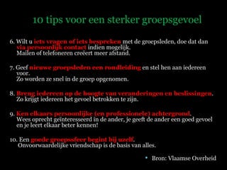 6. Wilt u  iets vragen of iets bespreken  met de groepsleden, doe dat dan  via persoonlijk contact  indien mogelijk.  Mailen of telefoneren creëert meer afstand. 7. Geef  nieuwe groepsleden een rondleiding  en stel hen aan iedereen voor. Zo worden ze snel in de groep opgenomen. 8.  Breng iedereen op de hoogte van veranderingen en beslissingen . Zo krijgt iedereen het gevoel betrokken te zijn. 9.  Ken elkaars persoonlijke (en professionele) achtergrond .  Wees oprecht geïnteresseerd in de ander, je geeft de ander een goed gevoel en je leert elkaar beter kennen! 10. Een  goede   groepssfeer begint bij uzelf .   Onvoorwaardelijke vriendschap is de basis van alles. Bron: Vlaamse Overheid 10 tips voor een sterker groepsgevoel 