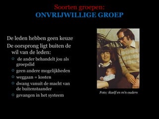 Soorten groepen: ONVRIJWILLIGE GROEP De leden hebben geen keuze De oorsprong ligt buiten de wil van de leden: de ander behandelt jou als groepslid geen andere mogelijkheden weggaan = kosten dwang vanuit de macht van de buitenstaander gevangen in het systeem  Foto: ikzelf en m’n ouders 