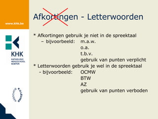Afkortingen - Letterwoorden * Afkortingen gebruik je niet in de spreektaal bijvoorbeeld: m.a.w. o.a. t.b.v. gebruik van punten verplicht * Letterwoorden gebruik je wel in de spreektaal - bijvoorbeeld: OCMW BTW AZ gebruik van punten verboden 