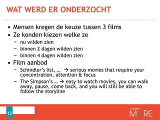 WAT WERD ER ONDERZOCHT
12
• Mensen kregen de keuze tussen 3 films
• Ze konden kiezen welke ze
− nu wilden zien
− binnen 2 dagen wilden zien
− binnen 4 dagen wilden zien
• Film aanbod
− Schindler’s list, …  serious movies that require your
concentration, attention & focus
− The Simpson’s …  easy to watch movies, you can walk
away, pause, come back, and you will still be able to
follow the storyline
 