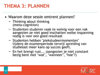 • Waarom deze sessie omtrent plannen?
− Thinking about thinking
(meta-cognition)
− Studenten studeren vaak te weinig voor een vak
aangezien ze niet goed inschatten welke inspanning
nodig is voor een goed resultaat
− Studenten hebben "piekstudeermomenten"
tijdens de examenperiode terwijl spreiding van
studielast meer kans op succes geeft.
− En het brengt rust... (aangezien je niet constant
bezig bent met ‘wat’, ‘wanneer’, ‘hoe’?)
THEMA 3: PLANNEN
17
 