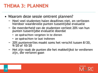 • Waarom deze sessie omtrent plannen?
− Heel veel studenten halen deadlines niet, en verliezen
hierdoor waardevolle punten tussentijdse evaluatie
− De meerderheid van de studenten verliest 20% van hun
punten tussentijdse evaluatie doordat
• ze opdrachten vergeten in te dienen
• ze opdrachten te laat indienen
− 20% puntenverlies maakt soms het verschil tussen 8/20,
9/20 of 10/20
− Het zijn vaak de punten die het makkelijkst te verdienen
zijn, die verloren gaan
THEMA 3: PLANNEN
18
 