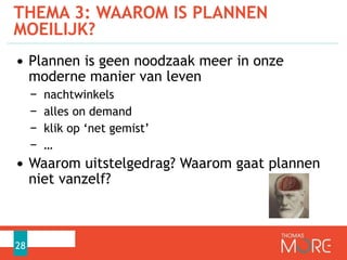 THEMA 3: WAAROM IS PLANNEN
MOEILIJK?
28
• Plannen is geen noodzaak meer in onze
moderne manier van leven
− nachtwinkels
− alles on demand
− klik op ‘net gemist’
− …
• Waarom uitstelgedrag? Waarom gaat plannen
niet vanzelf?
 