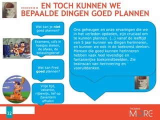 …….. EN TOCH KUNNEN WE
BEPAALDE DINGEN GOED PLANNEN
32
Wat kan Fred
goed plannen?
Vrije tijd,
vakantie,
rijbewijs, lief op
Zaventem
afhalen
Wat kan je niet
goed plannen?
Examens, cd’s in
hoesjes steken,
de afwas, de
belastingsbrief
The bottom line is that memory is essential to
constructing scenarios for ourselves in the
future. Anecdotal evidence backs this up. Our
ability to project forward and to recollect the
past both develop around age 5, and people
who are good at remembering also report
having vivid thoughts about the future.(source:
http://blogs.scientificamerican.com/observation
s/2011/09/15/time-on-the-brain-how-you-are-
always-living-in-the-past-and-other-quirks-of-
perception/
Ons geheugen en onze ervaringen die we
in het verleden opdeden, zijn cruciaal om
te kunnen plannen. (…) vanaf de leeftijd
van 5 jaar kunnen we dingen herinneren,
en kunnen we ook in de toekomst denken.
Mensen die goed kunnen herinneren
hebben vaak heel levendige en
fantasierijke toekomstbeelden. Zie
brainscan van herinnering en
vooruitdenken.
 