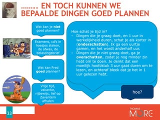 …….. EN TOCH KUNNEN WE
BEPAALDE DINGEN GOED PLANNEN
33
Wat kan Fred
goed plannen?
Vrije tijd,
vakantie,
rijbewijs, lief op
Zaventem
afhalen
Wat kan je niet
goed plannen?
Examens, cd’s in
hoesjes steken,
de afwas, de
belastingsbrief
Op korte termijn kunnen we goed plannen, want
we zien direct een positief of negatief effect. Geen
vertraagde beloning of afstraffing.
Op lange termijn is er onzekerheid en is er een
vertraagde beloning of afstraffing, maar er is
MEER…
Op lange termijn kunnen we WEL goed plannen als
het zaken zijn waar we naar uitkijken.
Op lange termijn kunnen we SLECHT plannen wat
we niet graag doen.
Dit effect wordt extra versterkt door onze
hersenen…
hoe?
Hoe schat je tijd in?
- Dingen die je graag doet, en 1 uur in
werkelijkheid duren, schat je als korter in
(onderschatten). Ik ga een uurtje
gamen, en het wordt anderhalf uur.
- Dingen die je niet graag doet, ga je
overschatten, zodat je nog minder zin
hebt om te doen. Je denkt dat een
moeilijk hoofdstuk 3 uur gaat duren om te
lezen, en achteraf bleek dat je het in 1
uur gelezen hebt.
 