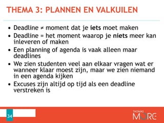 THEMA 3: PLANNEN EN VALKUILEN
34
• Deadline ≠ moment dat je iets moet maken
• Deadline = het moment waarop je niets meer kan
inleveren of maken
• Een planning of agenda is vaak alleen maar
deadlines
• We zien studenten veel aan elkaar vragen wat er
wanneer klaar moest zijn, maar we zien niemand
in een agenda kijken
• Excuses zijn altijd op tijd als een deadline
verstreken is
 