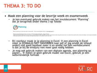 • Maak een planning voor de lesvrije week en examenweek
− Je kan eventueel gebruik maken van het invuldocument ‘Planning’
dat je terugvindt onder thema 3 op Toledo
− Bij voorkeur maak je je planning in Excel  een planning in Excel
moet je EENMALIG NIET OMVORMEN naar pdf of jpg omdat de inhoud
anders niet goed leesbaar meer is en omdat het een werkdocument
is dat je bij de eindjury niet meer gaat nodig hebben
− Je mag ook gebruik maken van een digitale agenda, een planning op
papier…  indien je geen gebruik maakt van Excel, gebruik je een
webvriendelijk formaat
THEMA 3: TO DO
49
 