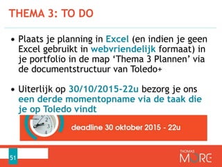 • Plaats je planning in Excel (en indien je geen
Excel gebruikt in webvriendelijk formaat) in
je portfolio in de map ‘Thema 3 Plannen’ via
de documentstructuur van Toledo+
• Uiterlijk op 30/10/2015-22u bezorg je ons
een derde momentopname via de taak die
je op Toledo vindt
THEMA 3: TO DO
51
 