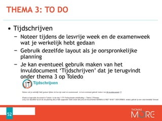 • Tijdschrijven
− Noteer tijdens de lesvrije week en de examenweek
wat je werkelijk hebt gedaan
− Gebruik dezelfde layout als je oorspronkelijke
planning
− Je kan eventueel gebruik maken van het
invuldocument ‘Tijdschrijven’ dat je terugvindt
onder thema 3 op Toledo
THEMA 3: TO DO
52
 