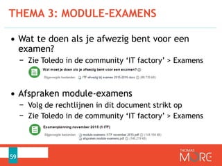 THEMA 3: MODULE-EXAMENS
59
• Wat te doen als je afwezig bent voor een
examen?
− Zie Toledo in de community ‘IT factory’ > Examens
• Afspraken module-examens
− Volg de rechtlijnen in dit document strikt op
− Zie Toledo in de community ‘IT factory’ > Examens
 