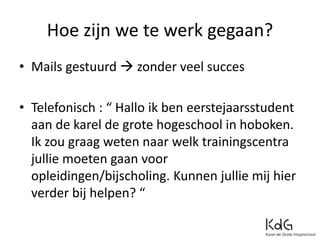 Hoe zijn we te werk gegaan?
• Mails gestuurd  zonder veel succes
• Telefonisch : “ Hallo ik ben eerstejaarsstudent
aan de karel de grote hogeschool in hoboken.
Ik zou graag weten naar welk trainingscentra
jullie moeten gaan voor
opleidingen/bijscholing. Kunnen jullie mij hier
verder bij helpen? “
 