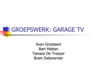 GROEPSWERK: GARAGE TV Sven Grootaert Bart Mattan Tamara De Troeyer Bram Detavernier 