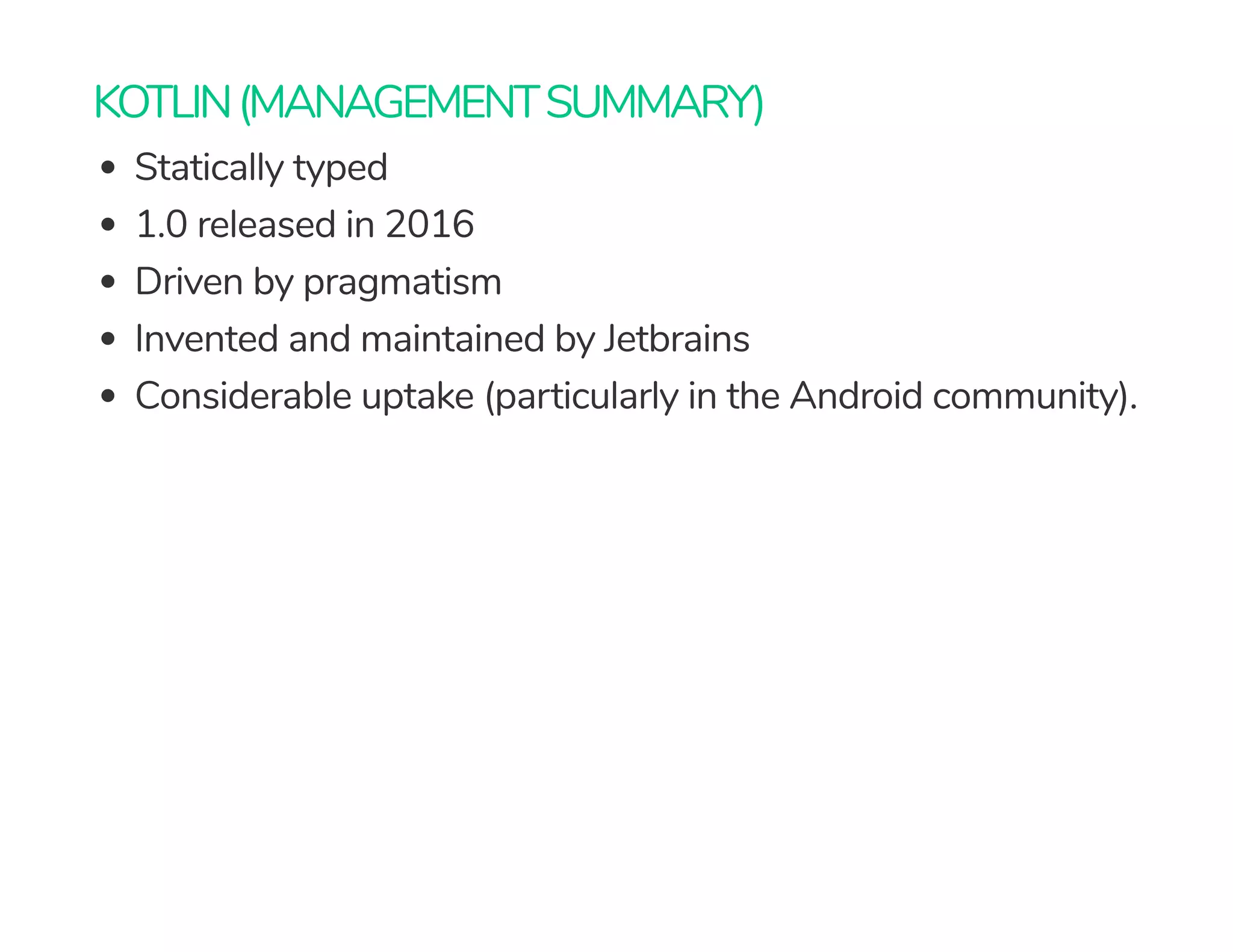 KOTLIN(MANAGEMENTSUMMARY)
Statically typed
1.0 released in 2016
Driven by pragmatism
Invented and maintained by Jetbrains
Considerable uptake (particularly in the Android community).
 