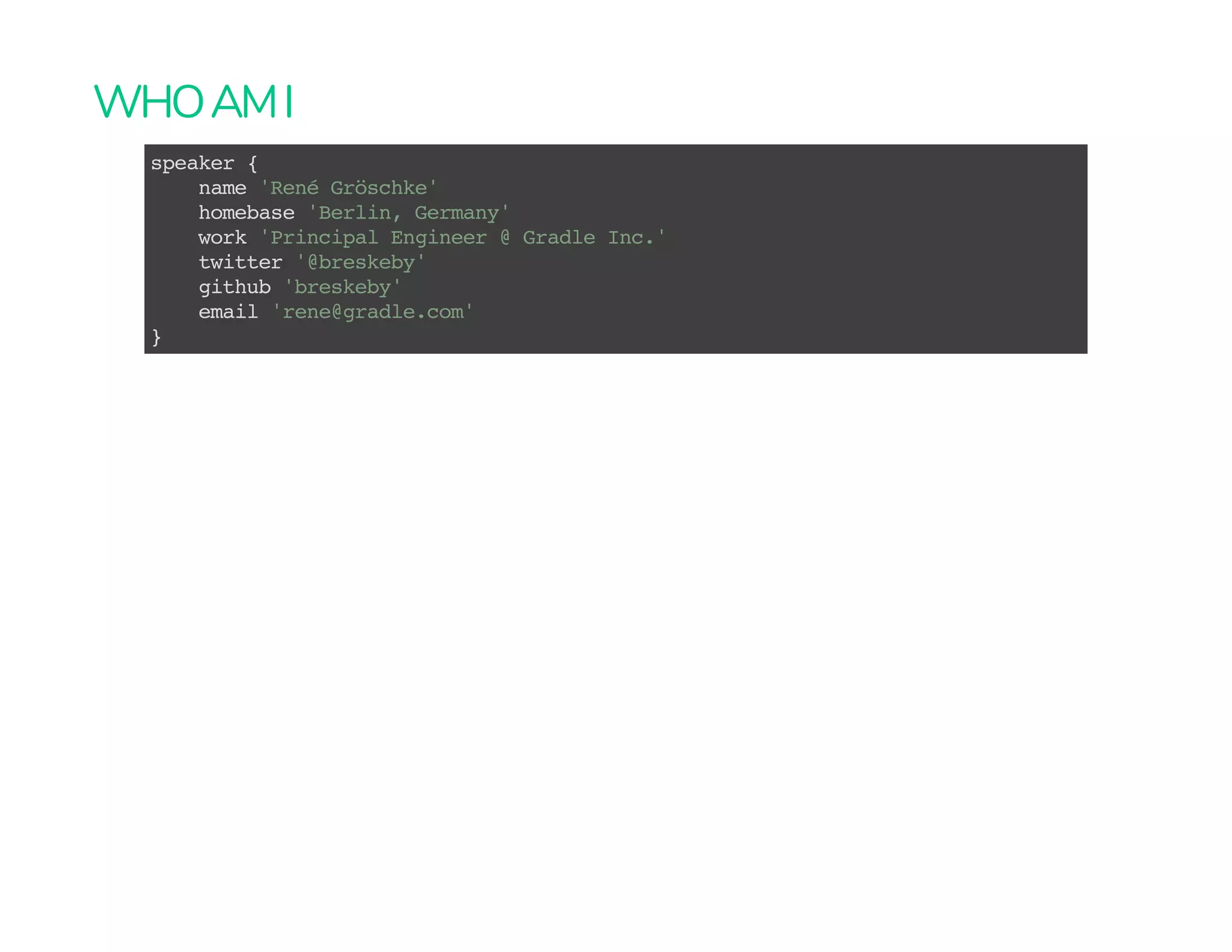 WHOAMI
speaker {
name 'René Gröschke'
homebase 'Berlin, Germany'
work 'Principal Engineer @ Gradle Inc.'
twitter '@breskeby'
github 'breskeby'
email 'rene@gradle.com'
}
 