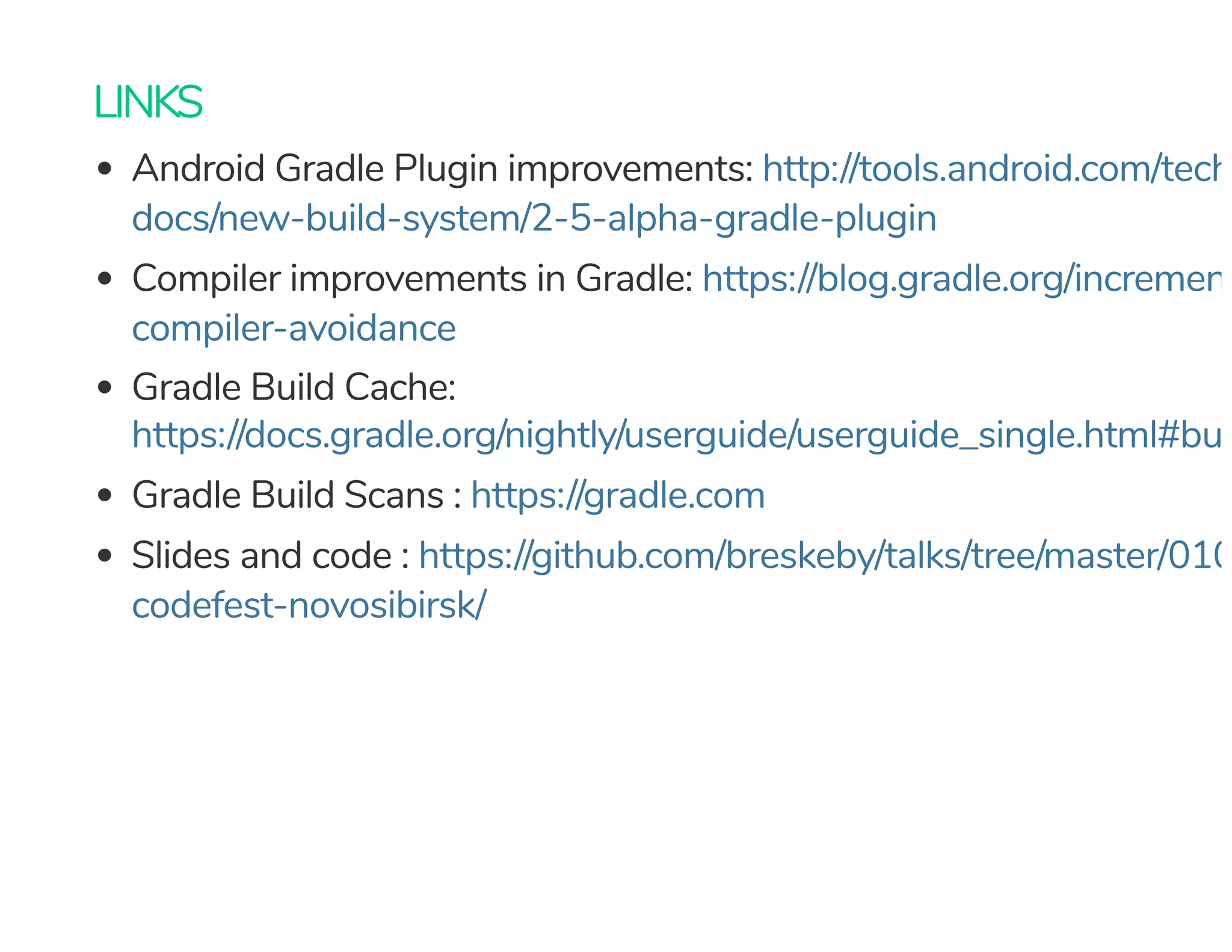 LINKS
Android Gradle Plugin improvements:
Compiler improvements in Gradle:
Gradle Build Cache:
Gradle Build Scans :
Slides and code :
http://tools.android.com/tech
docs/new-build-system/2-5-alpha-gradle-plugin
https://blog.gradle.org/increment
compiler-avoidance
https://docs.gradle.org/nightly/userguide/userguide_single.html#buil
https://gradle.com
https://github.com/breskeby/talks/tree/master/010
codefest-novosibirsk/
 